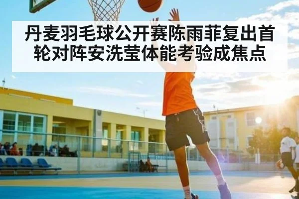 丹麦羽毛球公开赛陈雨菲复出首轮对阵安洗莹体能考验成焦点