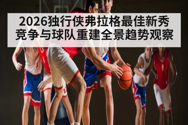 2026独行侠弗拉格最佳新秀竞争与球队重建全景趋势观察